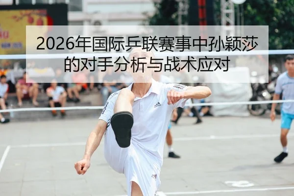2026年国际乒联赛事中孙颖莎的对手分析与战术应对